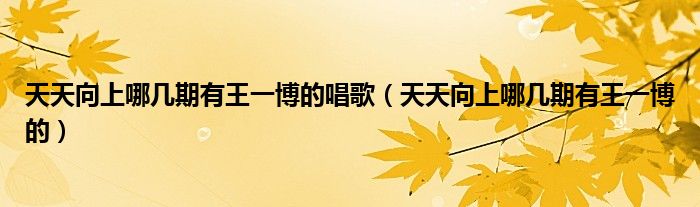 天天向上哪几期有王一博的唱歌（天天向上哪几期有王一博的）