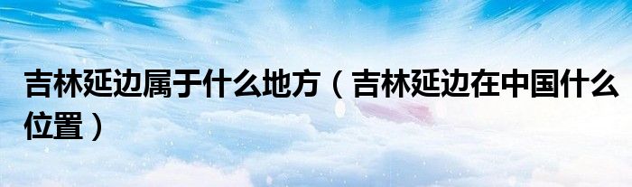 吉林延边属于什么地方（吉林延边在中国什么位置）