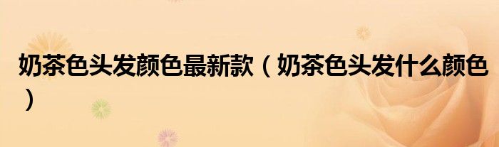 奶茶色头发颜色最新款（奶茶色头发什么颜色）