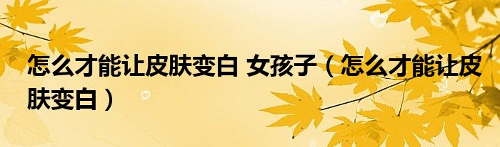 怎么才能让皮肤变白 女孩子（怎么才能让皮肤变白）