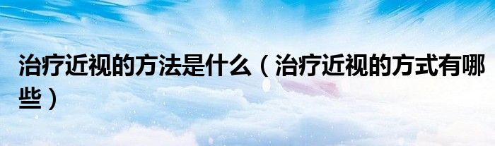 治疗近视的方法是什么（治疗近视的方式有哪些）