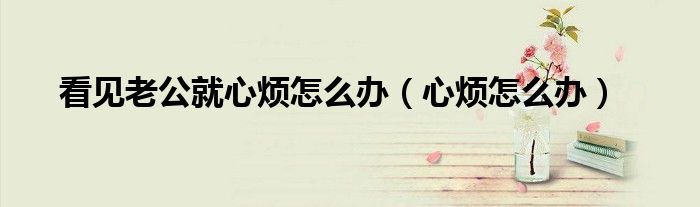 看见老公就心烦怎么办（心烦怎么办）