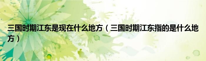 三国时期江东是现在什么地方（三国时期江东指的是什么地方）
