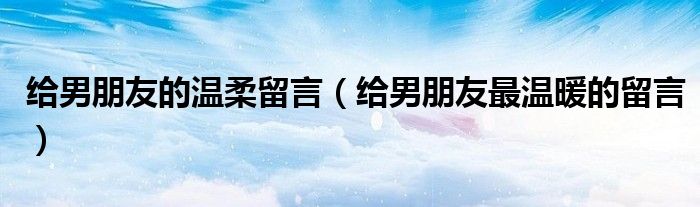 给男朋友的温柔留言（给男朋友最温暖的留言）