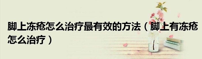 脚上冻疮怎么治疗最有效的方法（脚上有冻疮怎么治疗）