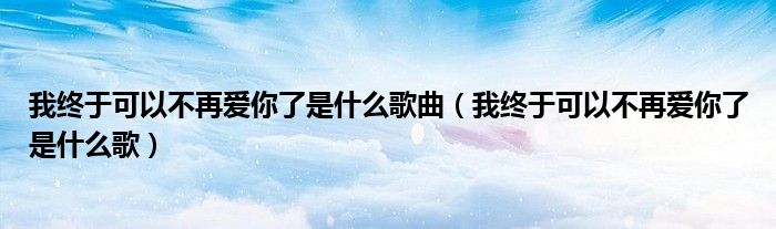 我终于可以不再爱你了是什么歌曲（我终于可以不再爱你了是什么歌）