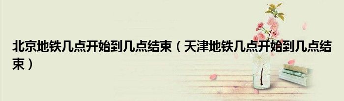 北京地铁几点开始到几点结束（天津地铁几点开始到几点结束）