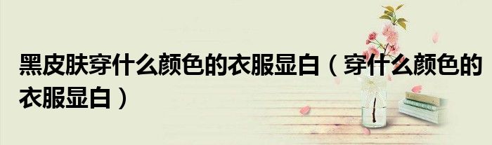 黑皮肤穿什么颜色的衣服显白（穿什么颜色的衣服显白）