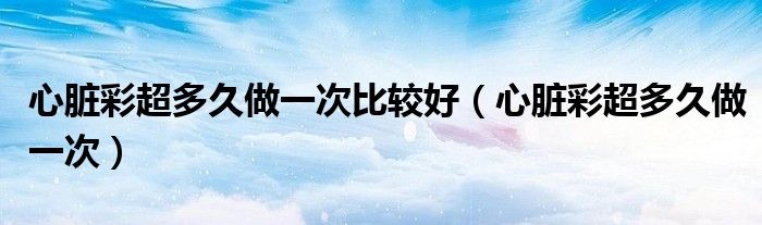 心脏彩超多久做一次比较好（心脏彩超多久做一次）