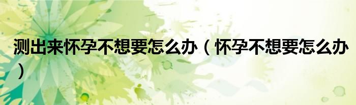 测出来怀孕不想要怎么办（怀孕不想要怎么办）