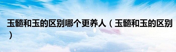 玉髓和玉的区别哪个更养人（玉髓和玉的区别）