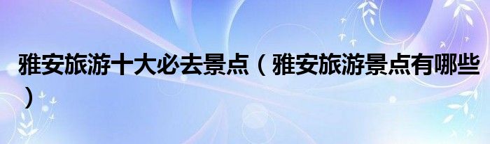 雅安旅游十大必去景点（雅安旅游景点有哪些）