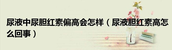 尿液中尿胆红素偏高会怎样（尿液胆红素高怎么回事）