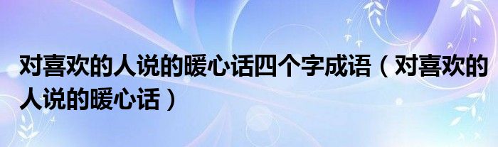对喜欢的人说的暖心话四个字成语（对喜欢的人说的暖心话）