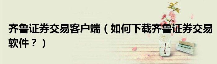 齐鲁证券交易客户端（如何下载齐鲁证券交易软件？）