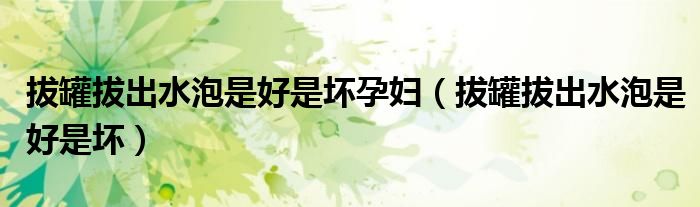 拔罐拔出水泡是好是坏孕妇（拔罐拔出水泡是好是坏）