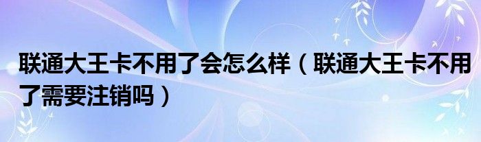 联通大王卡不用了会怎么样（联通大王卡不用了需要注销吗）