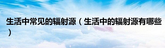 生活中常见的辐射源（生活中的辐射源有哪些）
