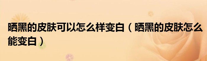 晒黑的皮肤可以怎么样变白（晒黑的皮肤怎么能变白）