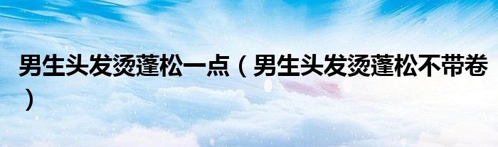 男生头发烫蓬松一点（男生头发烫蓬松不带卷）