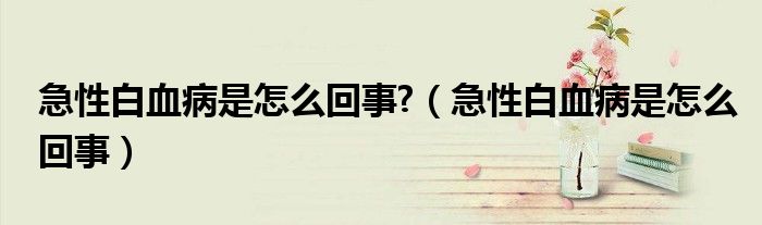 急性白血病是怎么回事?（急性白血病是怎么回事）
