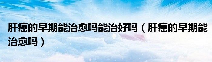 肝癌的早期能治愈吗能治好吗（肝癌的早期能治愈吗）