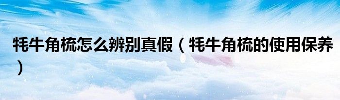 牦牛角梳怎么辨别真假（牦牛角梳的使用保养）