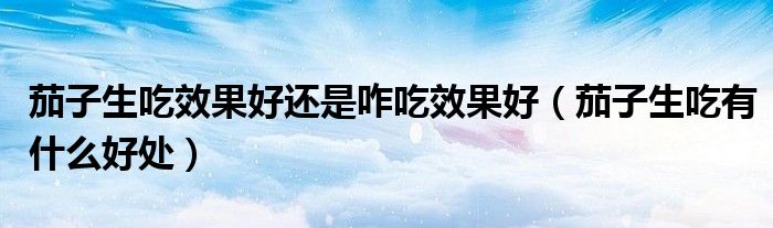 茄子生吃效果好还是咋吃效果好（茄子生吃有什么好处）
