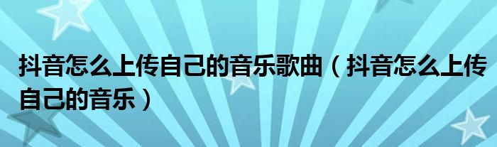 抖音怎么上传自己的音乐歌曲（抖音怎么上传自己的音乐）