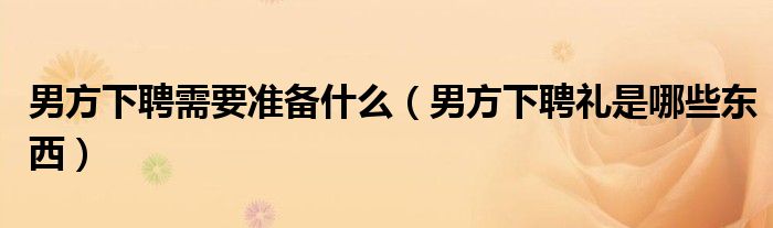 男方下聘需要准备什么（男方下聘礼是哪些东西）