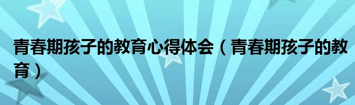 青春期孩子的教育心得体会（青春期孩子的教育）