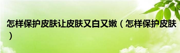 怎样保护皮肤让皮肤又白又嫩（怎样保护皮肤）