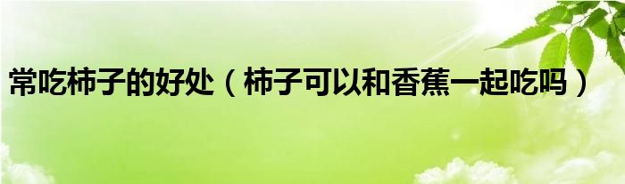 常吃柿子的好处（柿子可以和香蕉一起吃吗）