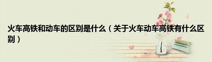 火车高铁和动车的区别是什么（关于火车动车高铁有什么区别）