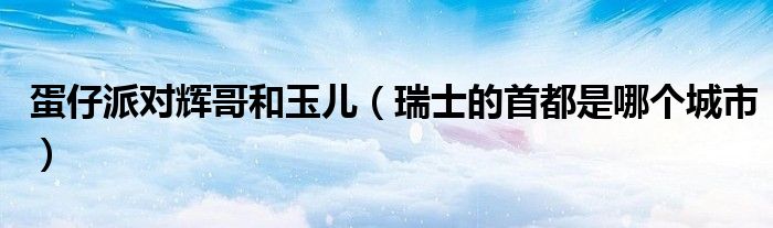蛋仔派对辉哥和玉儿（瑞士的首都是哪个城市）