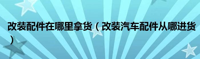 改装配件在哪里拿货（改装汽车配件从哪进货）