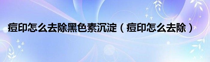 痘印怎么去除黑色素沉淀（痘印怎么去除）