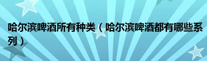 哈尔滨啤酒所有种类（哈尔滨啤酒都有哪些系列）