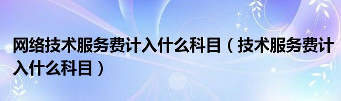 网络技术服务费计入什么科目（技术服务费计入什么科目）