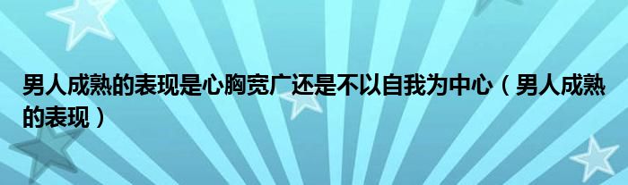 男人成熟的表现是心胸宽广还是不以自我为中心（男人成熟的表现）