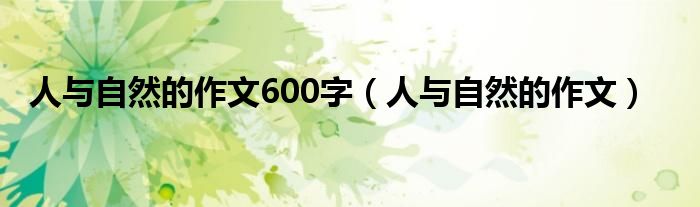 人与自然的作文600字（人与自然的作文）