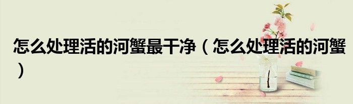 怎么处理活的河蟹最干净（怎么处理活的河蟹）