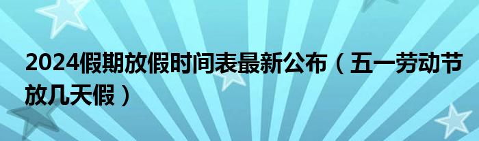 2024假期放假时间表最新公布（五一劳动节放几天假）