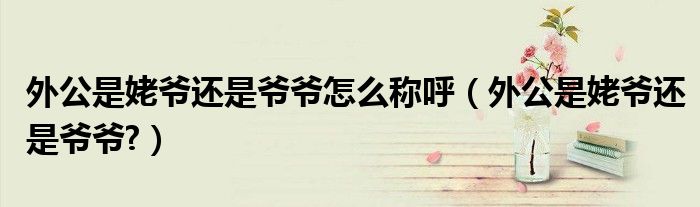 外公是姥爷还是爷爷怎么称呼（外公是姥爷还是爷爷?）