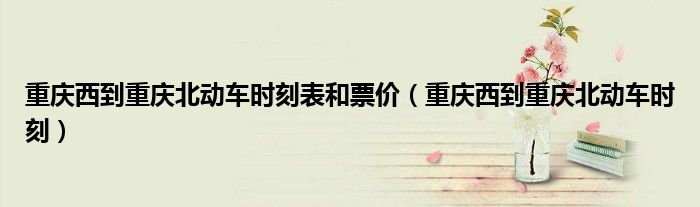 重庆西到重庆北动车时刻表和票价（重庆西到重庆北动车时刻）