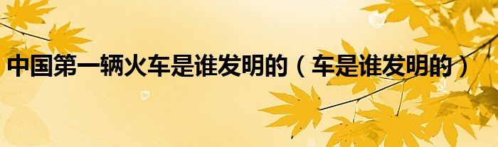 中国第一辆火车是谁发明的（车是谁发明的）