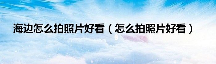 海边怎么拍照片好看（怎么拍照片好看）