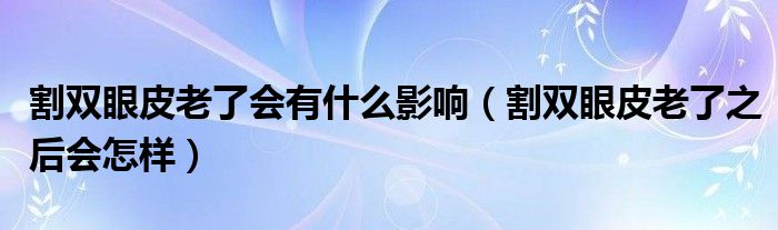 割双眼皮老了会有什么影响（割双眼皮老了之后会怎样）