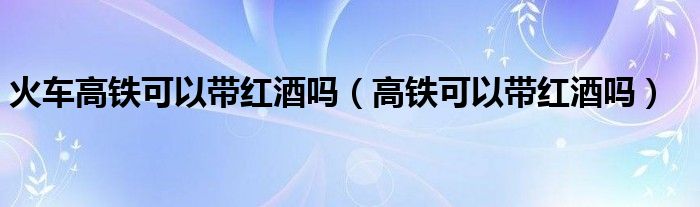 火车高铁可以带红酒吗（高铁可以带红酒吗）