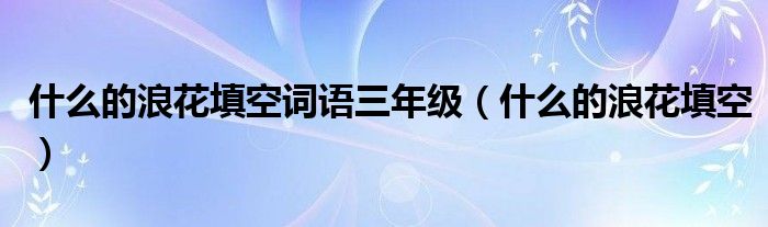 什么的浪花填空词语三年级（什么的浪花填空）